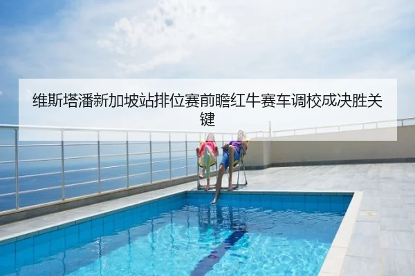 维斯塔潘新加坡站排位赛前瞻红牛赛车调校成决胜关键