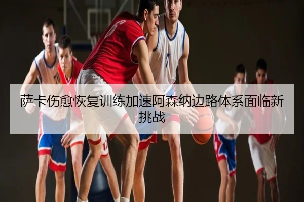 萨卡伤愈恢复训练加速阿森纳边路体系面临新挑战