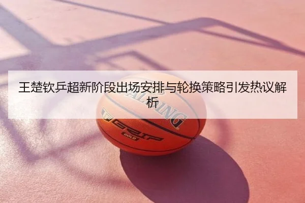 王楚钦乒超新阶段出场安排与轮换策略引发热议解析