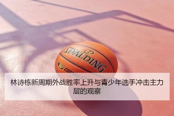 林诗栋新周期外战胜率上升与青少年选手冲击主力层的观察